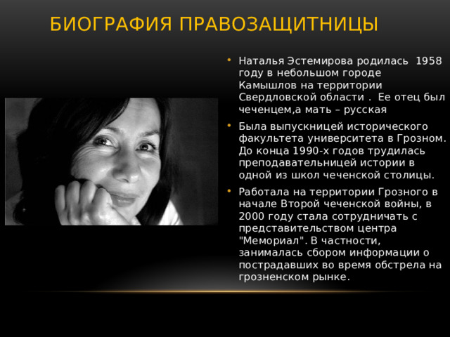  Биография правозащитницы   Наталья Эстемирова родилась 1958 году в небольшом городе  Камышлов на территории Свердловской области . Ее отец был чеченцем,а мать – русская Была выпускницей исторического факультета университета в Грозном. До конца 1990-х годов трудилась преподавательницей истории в одной из школ чеченской столицы. Работала на территории Грозного в начале Второй чеченской войны, в 2000 году стала сотрудничать с представительством центра 
