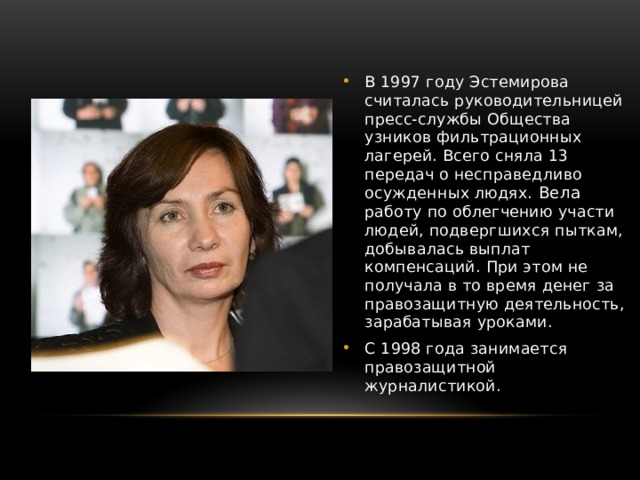 В 1997 году Эстемирова считалась руководительницей пресс-службы Общества узников фильтрационных лагерей. Всего сняла 13 передач о несправедливо осужденных людях. Вела работу по облегчению участи людей, подвергшихся пыткам, добывалась выплат компенсаций. При этом не получала в то время денег за правозащитную деятельность, зарабатывая уроками. С 1998 года занимается правозащитной журналистикой. 