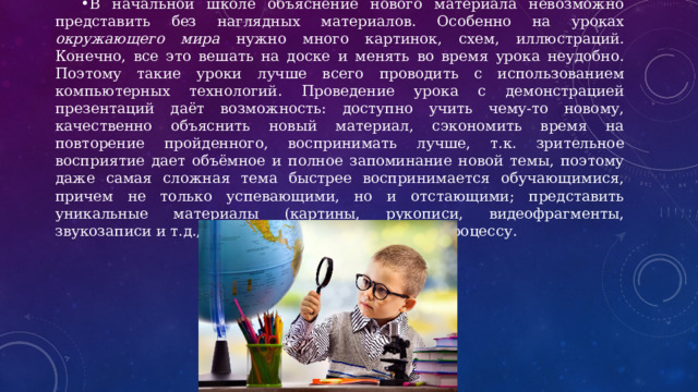 В начальной школе объяснение нового материала невозможно представить без наглядных материалов. Особенно на уроках окружающего мира нужно много картинок, схем, иллюстраций. Конечно, все это вешать на доске и менять во время урока неудобно. Поэтому такие уроки лучше всего проводить с использованием компьютерных технологий. Проведение урока с демонстрацией презентаций даёт возможность: доступно учить чему-то новому, качественно объяснить новый материал, сэкономить время на повторение пройденного, воспринимать лучше, т.к. зрительное восприятие дает объёмное и полное запоминание новой темы, поэтому даже самая сложная тема быстрее воспринимается обучающимися, причем не только успевающими, но и отстающими; представить уникальные материалы (картины, рукописи, видеофрагменты, звукозаписи и т.д., повысить интерес к учебному процессу. 