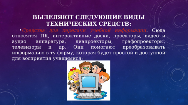 Выделяют следующие виды технических средств: Средства для передачи учебной информации . Сюда относятся ПК, интерактивные доски, проекторы, видео и аудио аппаратура, диапроекторы, графопроекторы, телевизоры и др. Они помогают преобразовывать информацию в ту форму, которая будет простой и доступной для восприятия учащимися; 