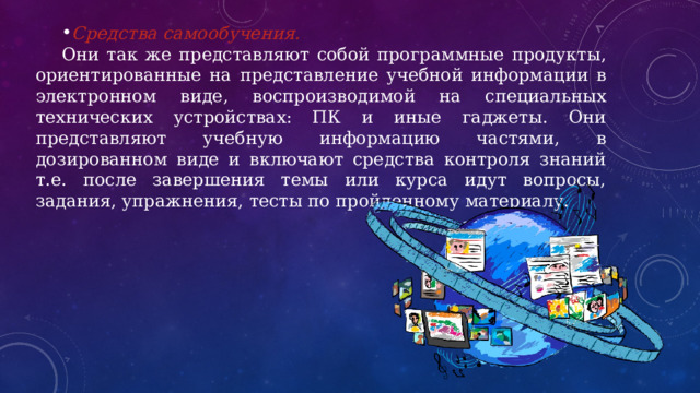 Средства самообучения. Они так же представляют собой программные продукты, ориентированные на представление учебной информации в электронном виде, воспроизводимой на специальных технических устройствах: ПК и иные гаджеты. Они представляют учебную информацию частями, в дозированном виде и включают средства контроля знаний т.е. после завершения темы или курса идут вопросы, задания, упражнения, тесты по пройденному материалу. 