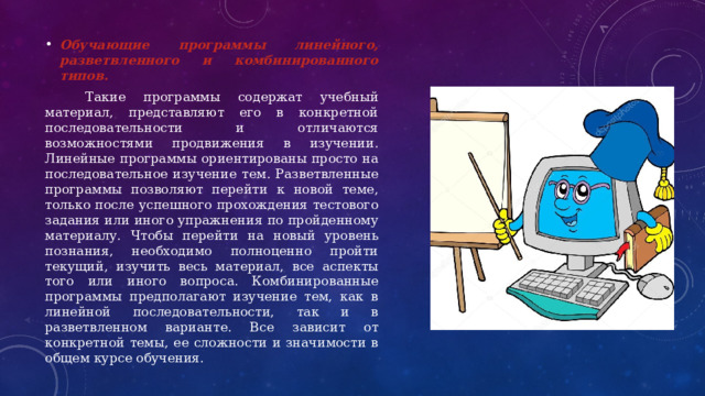 Обучающие программы линейного, разветвленного и комбинированного типов.  Такие программы содержат учебный материал, представляют его в конкретной последовательности и отличаются возможностями продвижения в изучении. Линейные программы ориентированы просто на последовательное изучение тем. Разветвленные программы позволяют перейти к новой теме, только после успешного прохождения тестового задания или иного упражнения по пройденному материалу. Чтобы перейти на новый уровень познания, необходимо полноценно пройти текущий, изучить весь материал, все аспекты того или иного вопроса. Комбинированные программы предполагают изучение тем, как в линейной последовательности, так и в разветвленном варианте. Все зависит от конкретной темы, ее сложности и значимости в общем курсе обучения. 