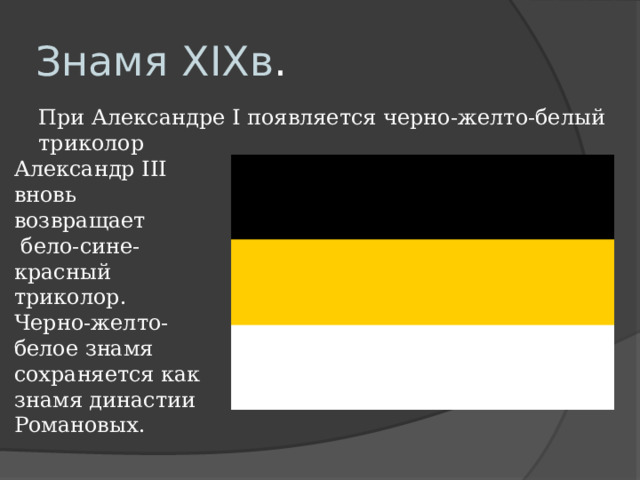 Знамя XIXв . При Александре I появляется черно-желто-белый триколор Александр III вновь возвращает  бело-сине-красный триколор. Черно-желто-белое знамя сохраняется как знамя династии Романовых. 