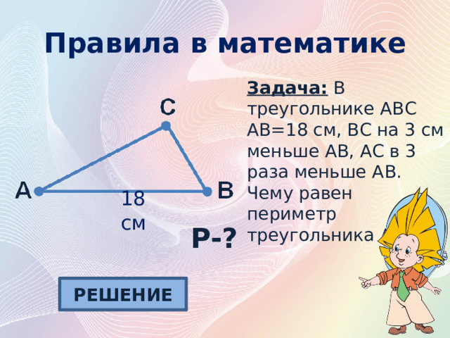 Правила в математике Задача: В треугольнике АВС АВ=18 см, ВС на 3 см меньше АВ, АС в 3 раза меньше АВ. Чему равен периметр треугольника АВС? 18 см P-? РЕШЕНИЕ 