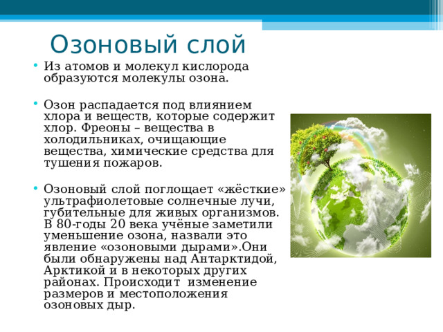  Озоновый слой Из атомов и молекул кислорода образуются молекулы озона. Озон распадается под влиянием хлора и веществ, которые содержит хлор. Фреоны – вещества в холодильниках, очищающие вещества, химические средства для тушения пожаров. Озоновый слой поглощает «жёсткие» ультрафиолетовые солнечные лучи, губительные для живых организмов. В 80-годы 20 века учёные заметили уменьшение озона, назвали это явление «озоновыми дырами».Они были обнаружены над Антарктидой, Арктикой и в некоторых других районах. Происходит изменение размеров и местоположения озоновых дыр.  