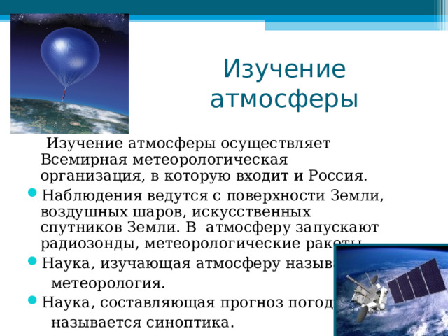 Изучение атмосферы  Изучение атмосферы осуществляет Всемирная метеорологическая организация, в которую входит и Россия. Наблюдения ведутся с поверхности Земли, воздушных шаров, искусственных спутников Земли. В атмосферу запускают радиозонды, метеорологические ракеты. Наука, изучающая атмосферу называется  метеорология. Наука, составляющая прогноз погоды,  называется синоптика. 