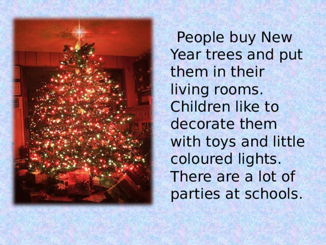  People buy New Year trees and put them in their living rooms. Children like to decorate them with toys and little coloured lights. There are a lot of parties at schools. 