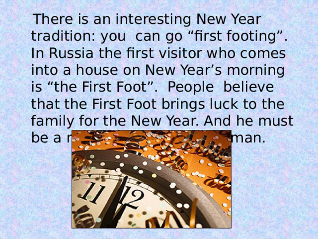  There is an interesting New Year tradition: you can go “first footing”. In Russia the first visitor who comes into a house on New Year’s morning is “the First Foot”. People believe that the First Foot brings luck to the family for the New Year. And he must be a man or a boy, not a woman. 