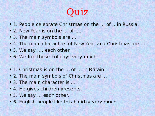 Quiz 1. People celebrate Christmas on the … of …in Russia. 2. New Year is on the … of …. 3. The main symbols are … 4. The main characters of New Year and Christmas are … 5. We say …. each other. 6. We like these holidays very much.   1. Christmas is on the … of … in Britain. 2. The main symbols of Christmas are … 3. The main character is … 4. He gives children presents. 5. We say … each other. 6. English people like this holiday very much. 