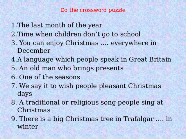 Do the crossword puzzle 1.The last month of the year 2.Time when children don’t go to school 3. You can enjoy Christmas …. everywhere in December 4.A language which people speak in Great Britain 5. An old man who brings presents 6. One of the seasons 7. We say it to wish people pleasant Christmas days 8. A traditional or religious song people sing at Christmas 9. There is a big Christmas tree in Trafalgar …. in winter 