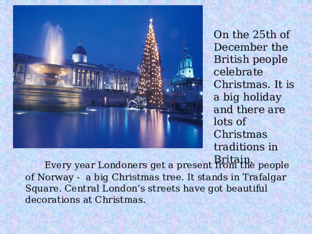 On the 25th of December the British people celebrate Christmas. It is a big holiday and there are lots of Christmas traditions in Britain.  Every year Londoners get a present from the people of Norway - a big Christmas tree. It stands in Trafalgar Square. Central London’s streets have got beautiful decorations at Christmas. 