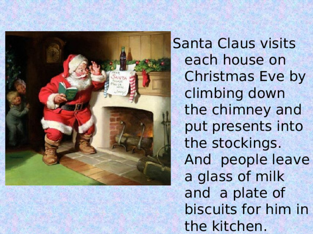 Santa Claus visits each house on Christmas Eve by climbing down the chimney and put presents into the stockings. And people leave a glass of milk and a plate of biscuits for him in the kitchen. 