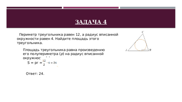 Задача 4    Периметр треугольника равен 12, а радиус вписанной окружности равен 4. Найдите площадь этого треугольника. Площадь треугольника равна произведению его полупериметра ( p ) на радиус вписанной окружности ( r ): S = pr = Ответ: 24. 