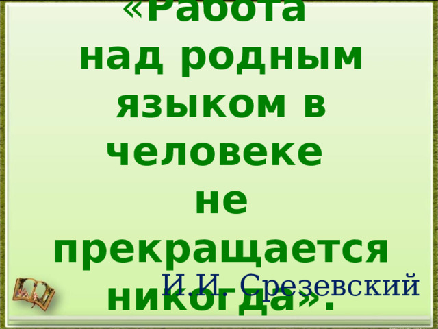 « Работа  над родным языком в человеке  не прекращается никогда». И.И. Срезевский 