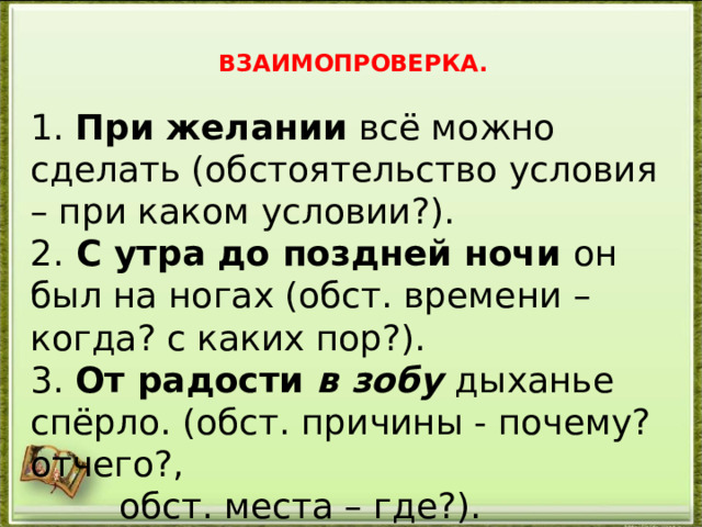  ВЗАИМОПРОВЕРКА.  1. При желании всё можно сделать (обстоятельство условия – при каком условии?). 2. С утра до поздней ночи он был на ногах (обст. времени – когда? с каких пор?). 3. От радости в зобу  дыханье спёрло. (обст. причины - почему? отчего?,  обст. места – где?). 