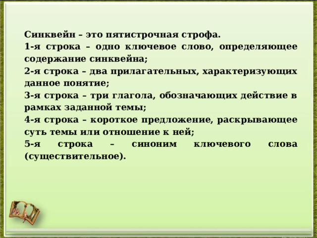 Синквейн – это пятистрочная строфа. 1-я строка – одно ключевое слово, определяющее содержание синквейна; 2-я строка – два прилагательных, характеризующих данное понятие; 3-я строка – три глагола, обозначающих действие в рамках заданной темы; 4-я строка – короткое предложение, раскрывающее суть темы или отношение к ней; 5-я строка – синоним ключевого слова (существительное). 