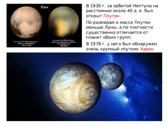 В 1930 г. за орбитой Нептуна на расстоянии около 40 а. е. был открыт Плутон . По размерам и массе Плутон меньше Луны, а по плотности существенно отличается от планет обеих групп. В 1978 г. у него был обнаружен очень крупный спутник Харон . 