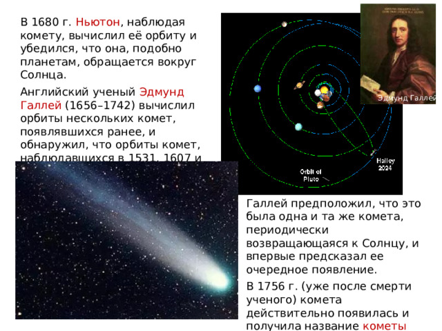 В 1680 г. Ньютон , наблюдая комету, вычислил её орбиту и убедился, что она, подобно планетам, обращается вокруг Солнца. Английский ученый Эдмунд Галлей (1656–1742) вычислил орбиты нескольких комет, появлявшихся ранее, и обнаружил, что орбиты комет, наблюдавшихся в 1531, 1607 и 1682 гг., очень похожи. Эдмунд Галлей Галлей предположил, что это была одна и та же комета, периодически возвращающаяся к Солнцу, и впервые предсказал ее очередное появление. В 1756 г. (уже после смерти ученого) комета действительно появилась и получила название кометы Галлея . 