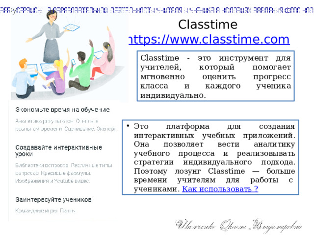 Сlasstime  https://www.classtime.com   Classtime - это инструмент для учителей, который помогает мгновенно оценить прогресс класса и каждого ученика индивидуально. Это платформа для создания интерактивных учебных приложений. Она позволяет вести аналитику учебного процесса и реализовывать стратегии индивидуального подхода. Поэтому лозунг Classtime — больше времени учителям для работы с  учениками. Как использовать ? 