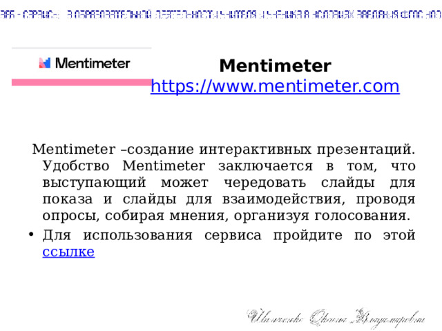 Mentimeter  https://www.mentimeter.com  Mentimeter –создание интерактивных презентаций. Удобство Mentimeter заключается в том, что выступающий может чередовать слайды для показа и слайды для взаимодействия, проводя опросы, собирая мнения, организуя голосования. Для использования сервиса пройдите по этой ссылке 