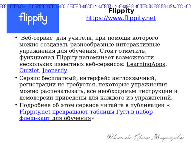Flippity  https://www.flippity.net    Веб-сервис для учителя, при помощи которого можно создавать разнообразные интерактивные упражнения для обучения. Стоит отметить, функционал Flippity напоминает возможности нескольких известных веб-сервисов: LearningApps , Quizlet , Jeopardy . Сервис бесплатный, интерфейс англоязычный, регистрации не требуется, некоторые упражнения можно распечатывать, все необходимые инструкции и демоверсии приведены для каждого из упражнений. Подробнее об этом сервисе читайте в публикации « Flippity.net превращают таблицы Гугл в набор флеш-карт для обучения » 