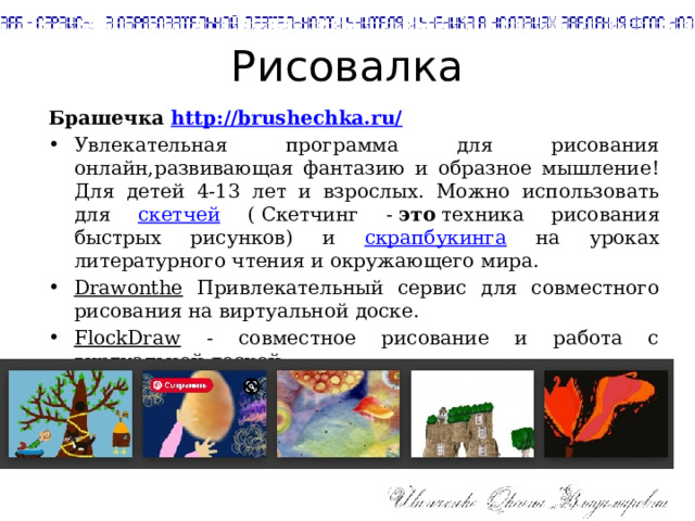 Рисовалка Брашечка http://brushechka.ru/ Увлекательная программа для рисования онлайн,развивающая фантазию и образное мышление! Для детей 4-13 лет и взрослых. Можно использовать для скетчей ( Скетчинг -  это  техника рисования быстрых рисунков) и скрапбукинга на уроках литературного чтения и окружающего мира. Drawonthe Привлекательный сервис для совместного рисования на виртуальной доске. FlockDraw - cовместное рисование и работа с виртуальной доской 