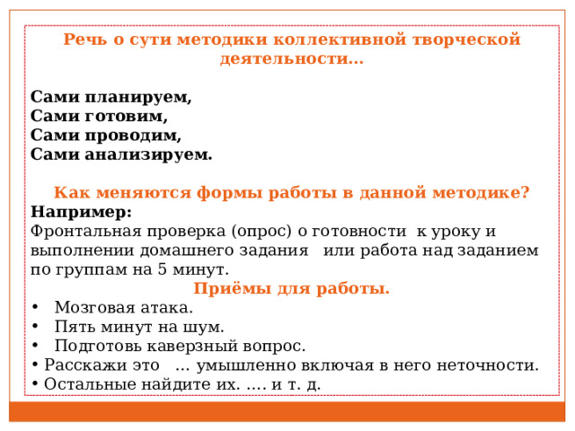 Речь о сути методики коллективной творческой деятельности… Сами планируем, Сами готовим, Сами проводим, Сами анализируем. Как меняются формы работы в данной методике? Например: Фронтальная проверка (опрос) о готовности к уроку и выполнении домашнего задания или работа над заданием по группам на 5 минут. Приёмы для работы.  Мозговая атака.  Пять минут на шум.  Подготовь каверзный вопрос. Расскажи это … умышленно включая в него неточности. Остальные найдите их. …. и т. д. 