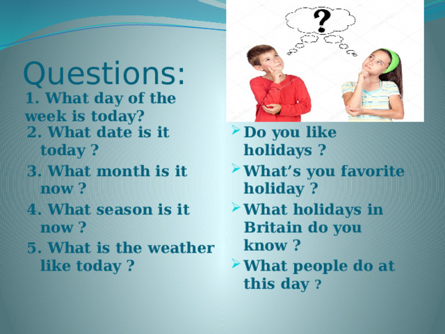 Questions: 1. What day of the week is today? 2. What date is it today  ? Do you like holidays ? What’s you favorite holiday ? What holidays in Britain do you know ? What people do at this day ? 3. What month is it now  ? 4. What season is it now  ? 5. What is the weather like today  ? 