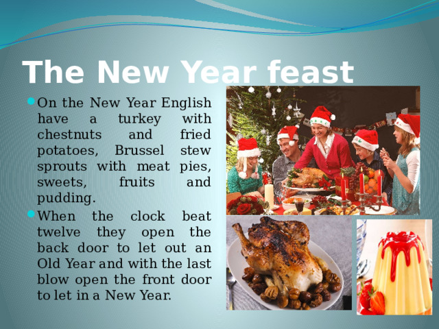 The New Year feast On the New Year English have a turkey with chestnuts and fried potatoes, Brussel stew sprouts with meat pies, sweets, fruits and pudding. When the clock beat twelve they open the back door to let out an Old Year and with the last blow open the front door to let in a New Year. 