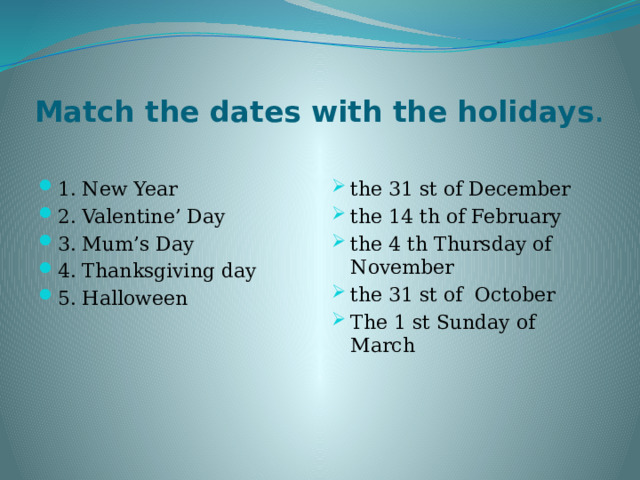 Match the dates with the holidays . 1. New Year 2. Valentine’ Day 3. Mum’s Day 4. Thanksgiving day 5. Halloween the 31 st of December the 14 th of February the 4 th Thursday of November the 31 st of October The 1 st Sunday of March 