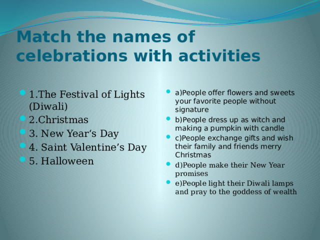 Match the names of celebrations with activities 1.The Festival of Lights (Diwali) 2.Christmas 3. New Year‘s Day 4. Saint Valentine’s Day 5. Halloween a)People offer flowers and sweets your favorite people without signature b)People dress up as witch and making a pumpkin with candle c)People exchange gifts and wish their family and friends merry Christmas d)People make their New Year promises e)People light their Diwali lamps and pray to the goddess of wealth 