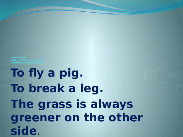          Live & learn.  East or west, home is best.  Business before pleasure. To fly a pig. To break a leg. The grass is always greener on the other side . 
