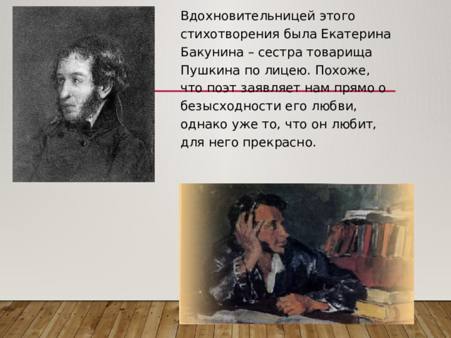 Вдохновительницей этого стихотворения была Екатерина Бакунина – сестра товарища Пушкина по лицею. Похоже, что поэт заявляет нам прямо о безысходности его любви, однако уже то, что он любит, для него прекрасно. 