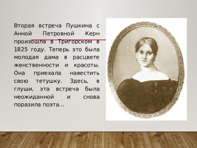  Вторая встреча Пушкина с Анной Петровной Керн произошла в Тригорском в 1825 году. Теперь это была молодая дама в расцвете женственности и красоты. Она приехала навестить свою тетушку. Здесь, в глуши, эта встреча была неожиданной и снова поразила поэта… 