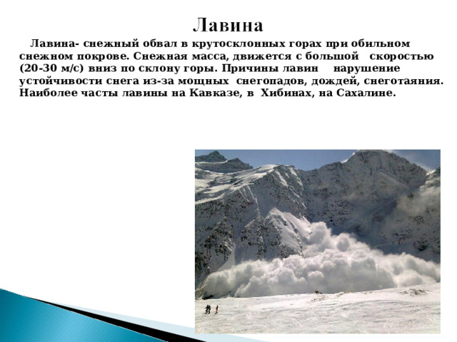  Лавина- снежный обвал в крутосклонных горах при обильном снежном покрове. Снежная масса, движется с большой скоростью (20-30 м/с) вниз по склону горы. Причины лавин нарушение устойчивости снега из-за мощных снегопадов, дождей, снеготаяния. Наиболее часты лавины на Кавказе, в Хибинах, на Сахалине.  