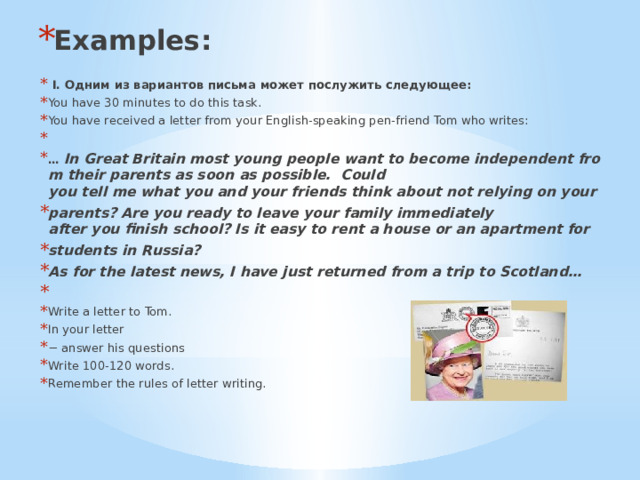 Examples:  I. Одним из вариантов письма может послужить следующее: You have 30 minutes to do this task. You have received a letter from your English-speaking pen-friend Tom who writes:   …  In Great Britain most young people want to become independent from their parents as soon as possible.  Could you tell me what you and your friends think about not relying on your  parents? Are you ready to leave your family immediately after you finish school? Is it easy to rent a house or an apartment for  students in Russia? As for the latest news, I have just returned from a trip to Scotland…   Write a letter to Tom. In your letter −  answer his questions Write 100-120 words. Remember the rules of letter writing. 