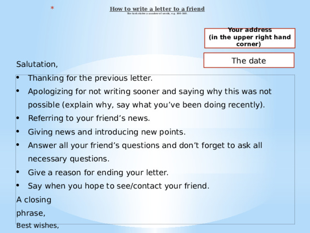 How to write a letter to a friend  The task states a number of words, e.g. 100-140.   Your address (in the upper right hand corner)  The date Salutation,   Thanking for the previous letter. Apologizing for not writing sooner and saying why this was not possible (explain why, say what you’ve been doing recently). Referring to your friend’s news. Giving news and introducing new points. Answer all your friend’s questions and don’t forget to ask all necessary questions. Give a reason for ending your letter. Say when you hope to see/contact your friend. A closing phrase, Best wishes,   FIRST NAME      