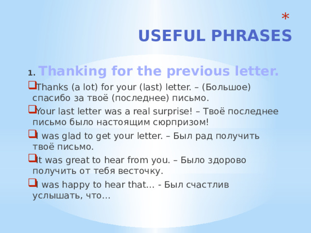  Useful phrases       1. Thanking for the previous letter. Thanks (a lot) for your (last) letter. – (Большое) спасибо за твоё (последнее) письмо. Your last letter was a real surprise! – Твоё последнее письмо было настоящим сюрпризом! I was glad to get your letter. – Был рад получить твоё письмо. It was great to hear from you. – Было здорово получить от тебя весточку. I was happy to hear that… - Был счастлив услышать, что… 