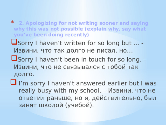  2. Apologizing for not writing sooner and saying why this was not possible (explain why, say what you’ve been doing recently) Sorry I haven’t written for so long but … - Извини, что так долго не писал, но… Sorry I haven’t been in touch for so long. – Извини, что не связывался с тобой так долго. I’m sorry I haven’t answered earlier but I was really busy with my school. – Извини, что не ответил раньше, но я, действительно, был занят школой (учебой). 