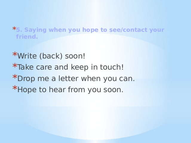 5. Saying when you hope to see/contact your friend.  Write (back) soon! Take care and keep in touch! Drop me a letter when you can. Hope to hear from you soon. 