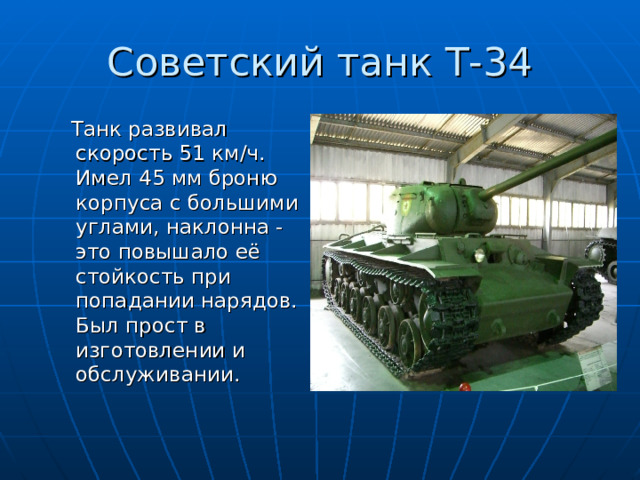 Советский танк Т-34  Танк развивал скорость 51 км / ч. Имел 45 мм броню корпуса с большими углами, наклонна -это повышало её стойкость при попадании нарядов. Был прост в изготовлении и обслуживании. 