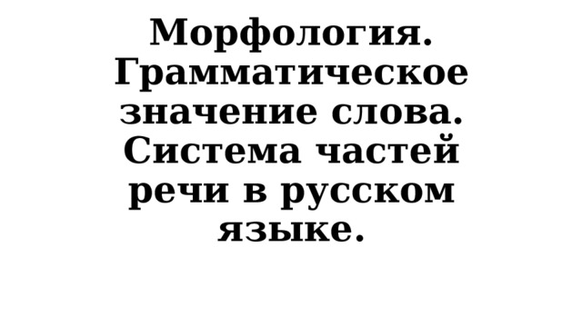 Морфология. Грамматическое значение слова. Система частей речи в русском языке. 
