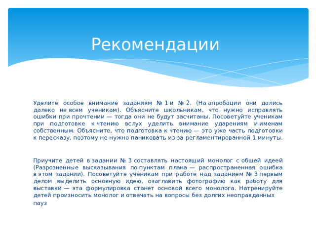  Рекомендации Уделите особое внимание заданиям № 1 и № 2. (На апробации они дались далеко не всем ученикам). Объясните школьникам, что нужно исправлять ошибки при прочтении — тогда они не будут засчитаны. Посоветуйте ученикам при подготовке к чтению вслух уделить внимание ударениям и именам собственным. Объясните, что подготовка к чтению — это уже часть подготовки к пересказу, поэтому не нужно паниковать из-за регламентированной 1 минуты.   Приучите детей в задании № 3 составлять настоящий монолог с общей идеей (Разрозненные высказывания по пунктам плана — распространенная ошибка в этом задании). Посоветуйте ученикам при работе над заданием № 3 первым делом выделить основную идею, озаглавить фотографию как работу для выставки — эта формулировка станет основой всего монолога. Натренируйте детей произносить монолог и отвечать на вопросы без долгих неоправданных пауз    