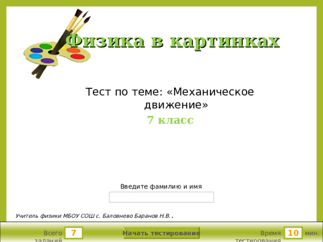 Физика в картинках Тест по теме: «Механическое движение» 7 класс Версия от 22.08.2010 г. Последнюю версию конструктора смотрите на сайте «Тестирование в MS PowerPoint » http://www.rosinka.vrn.ru/pp/ Введите фамилию и имя Учитель физики МБОУ СОШ с. Баловнево Баранов Н.В. .  Начать тестирование 7 10 Всего заданий Время тестирования мин.  