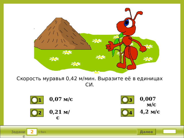 Скорость муравья 0,42 м/мин. Выразите её в единицах СИ. 0,007 м/с 0,07 м/с 3 1 0 0 4,2 м/с  0,21 м/с 4 2 0 0 2 2 Далее 1 бал. Задание 
