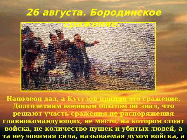 26 августа. Бородинское сражение.  Наполеон дал, а Кутузов принял это сражение. Долголетним военным опытом он знал, что решают участь сражения не распоряжения главнокомандующих, не место, на котором стоят войска, не количество пушек и убитых людей, а та неуловимая сила, называемая духом войска, а он… руководил ею, насколько это было в его власти. 