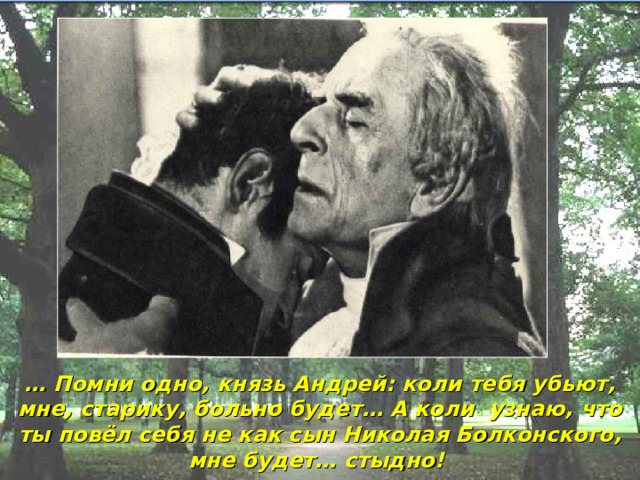 … Помни одно, князь Андрей: коли тебя убьют, мне, старику, больно будет… А коли узнаю, что ты повёл себя не как сын Николая Болконского, мне будет… стыдно! 