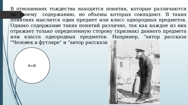 В отношениях тождества находятся понятия, которые различаются по своему  содержанию, но объемы которых совпадают. В таких понятиях мыслится один предмет или класс однородных предметов. Однако содержание таких понятий различно, так как каждое из них отражает только определенную сторону (признак) данного предмета или класса однородных предметов. Например, 
