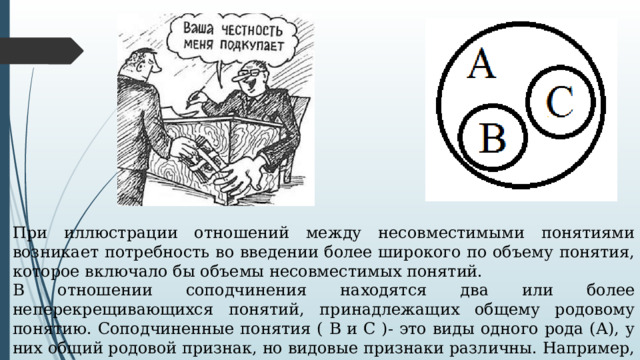 При иллюстрации отношений между несовместимыми понятиями возникает потребность во введении более широкого по объему понятия, которое включало бы объемы несовместимых понятий. В отношении соподчинения находятся два или более неперекрещивающихся понятий, принадлежащих общему родовому понятию. Соподчиненные понятия ( В и С )- это виды одного рода (А), у них общий родовой признак, но видовые признаки различны. Например, 