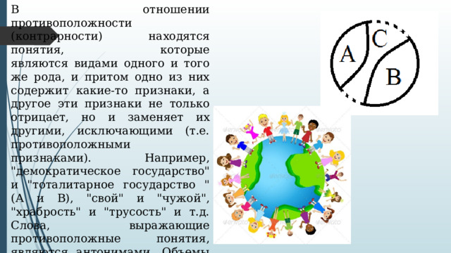 В отношении противоположности (контрарности) находятся понятия,   которые являются видами одного и того же рода, и притом одно из них содержит какие-то признаки, а другое эти признаки не только отрицает, но и заменяет их другими, исключающими (т.е. противоположными признаками). Например, 